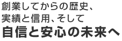 創業してからの歴史、実績と信用、そして自信と安心の未来へ